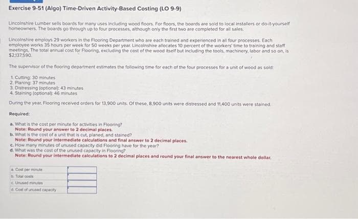 Exercise 9-51 (Algo) Time-Driven Activity-Based Costing (LO 9-9)
Lincolnshire Lumber sells boards for many uses including wood floors. For floors, the boards are sold to local installers or do-it-yourself
homeowners. The boards go through up to four processes, although only the first two are completed for all sales.
Lincolnshire employs 29 workers in the Flooring Department who are each trained and experienced in all four processes. Each
employee works 35 hours per week for 50 weeks per year. Lincolnshire allocates 10 percent of the workers' time to training and staff
meetings. The total annual cost for Flooring, excluding the cost of the wood itself but including the tools, machinery, labor and so on, is
$2.137.590.
The supervisor of the flooring department estimates the following time for each of the four processes for a unit of wood as sold:
1. Cutting: 30 minutes
2. Planing: 37 minutes
3. Distressing (optional): 43 minutes
4. Staining (optional): 46 minutes
During the year, Flooring received orders for 13,900 units. Of these, 8,900 units were distressed and 11,400 units were stained.
Required:
a. What is the cost per minute for activities in Flooring?
Note: Round your answer to 2 decimal places.
b. What is the cost of a unit that is cut, planed, and stained?
Note: Round your intermediate calculations and final answer to 2 decimal places.
c. How many minutes of unused capacity did Flooring have for the year?
d. What was the cost of the unused capacity in Flooring?
Note: Round your intermediate calculations to 2 decimal places and round your final answer to the nearest whole dollar.
a Cost per minute
b. Total costs
Unused minutes
a Cost of unused capacity