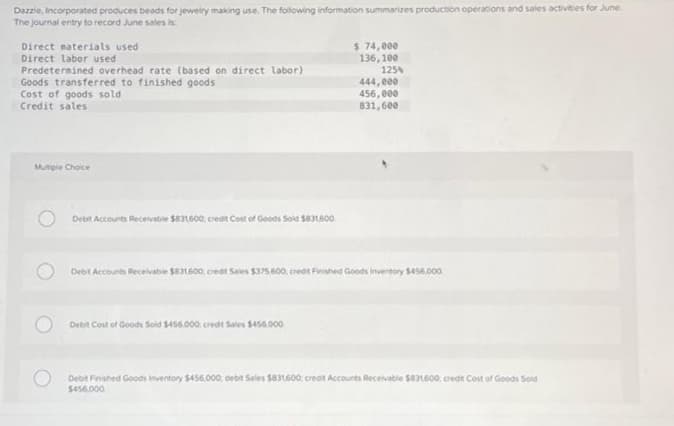 Dazzle, Incorporated produces beads for jewelry making use. The following information summarizes production operations and sales activities for June.
The journal entry to record June sales is
Direct materials used
Direct labor used
Predetermined overhead rate (based on direct labor)
Goods transferred to finished goods
Cost of goods sold
Credit sales
Mutiple Choice
O
Debit Accounts Receivable $831,600 credit Cost of Goods Sold $831,600.
$ 74,000
136,100
Debit Cost of Goods Sold $455.000; credt Sales $456,000
125%
444,000
456,000
831,600
Debit Accounts Receivable $831600; credit Sales $375,600, credit Finished Goods Inventory $456,000
Debit Finished Goods Inventory $456.000; debit Sales $831,600: credit Accounts Receivable $831600, credit Cost of Goods Solid
$456,000