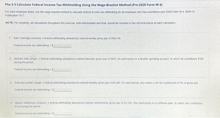 Psa 3-3 Calculate Federal Income Tax Withholding Using the Wage-Bracket Method (Pre-2020 Form W-4)
For each employee listed, use the wage-bracket method to calculate federal income tax withholding for an employee who has submitted a pre-2020 Form W-4. Refer to
Publication 15-T
NOTE: For simplicity, all calculations throughout this exercise, both intermediate and final, should be rounded to two decimal places at each calculation.
1 Sam Colendge (married, 4 federal withholding allowances) earned weekly gross pay of $565 00
Federal income tax withholding-S
2. Michael Kolk (single: 2 federal withholding allowances) earned biweekly gross pay of $975 He participates in a flexible spending account, to which he contributes $100
during the period
Federal income tax withholding-5
3: Anita McLachlan (single. O federal withholding allowances) earned monthly gross pay of $2,440 For each period, she makes a 401(k) contribution of 9% of gross pay
Federal income tax withholding $
4 Stacey Williamson (mamed, 3 federal withholding allowances) earned semimonthly gross pay of $1.250 She participates in a cafetena plan, to which she contributes
$150 during the penod
Federal income tax withholding-5