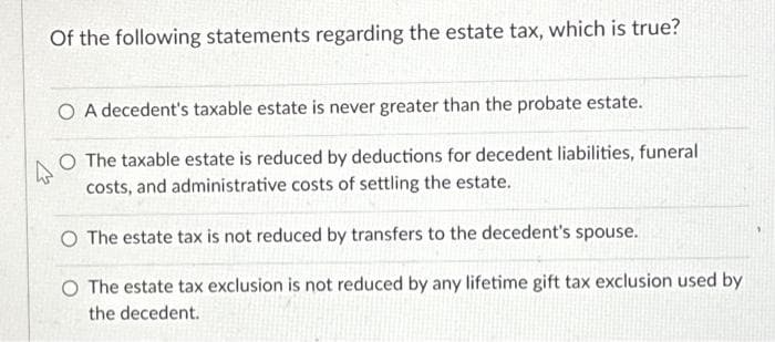 Of the following statements regarding the estate tax, which is true?
O A decedent's taxable estate is never greater than the probate estate.
4
O The taxable estate is reduced by deductions for decedent liabilities, funeral
costs, and administrative costs of settling the estate.
O The estate tax is not reduced by transfers to the decedent's spouse.
O The estate tax exclusion is not reduced by any lifetime gift tax exclusion used by
the decedent.