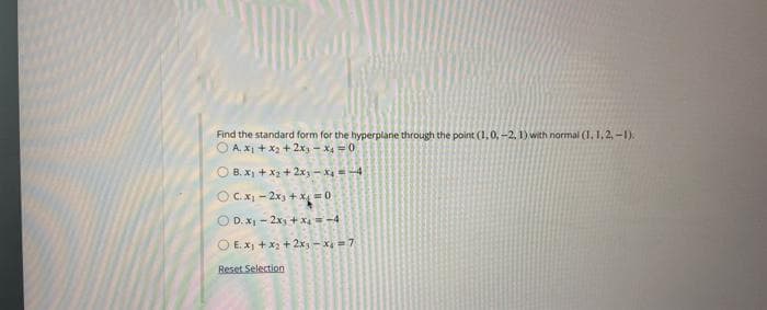 Find the standard form for the hyperplane through the point (1,0,-2, 1) with normal (1, 1,2,-1).
A. x₁ + x₂ + 2x₁ - x₂ = 0
OB. x₁ + x₂ + 2x3-X4 = -4
OC. x₁-2x₁ + x = 0
OD. x₁ - 2xy
+ x₁ = -4
OE. x₁ + x2 + 2x₁-x=7
Reset Selection