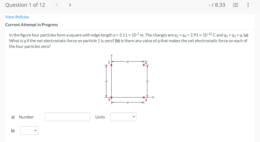 Question 1 of 12
View Policies
Current Attempt in Progress
a) Number
>
b)
In the figure four particles form a square with edge length a = 2.11 x 102 m. The charges are 91-94 = 2.91 × 10-15 C and 92 = 93=9. (a)
What is q if the net electrostatic force on particle 1 is zero? (b) Is there any value of q that makes the net electrostatic force on each of
the four particles zero?
Units
a
a
- / 8.33
4
: