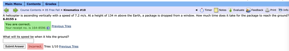 Main Menu Contents Grades
Course Contents » 05 Free Fall » Kinematics #10
Timer
Notes
Evaluate
Print
A helicopter is ascending vertically with a speed of 7.2 m/s. At a height of 134 m above the Earth, a package is dropped from a window. How much time does it take for the package to reach the ground?
6.0155 s
You are correct.
Your receipt no. is 164-8596
Previous Tries
What will its speed be when it hits the ground?
Feedback
Submit Answer Incorrect. Tries 1/10 Previous Tries
Info