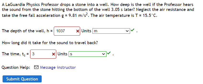 A LaGuardia Physics Professor drops a stone into a well. How deep is the well if the Professor hears
the sound from the stone hitting the bottom of the well 3.05 s later? Neglect the air resistance and
take the free fall acceleration g = 9.81 m/s². The air temperature is T = 15.5°C.
The depth of the well, h = 1037
How long did it take for the sound to travel back?
The time, t = 3
x Units s
Submit Question
x Units m
Question Help: Message instructor
✓✓.