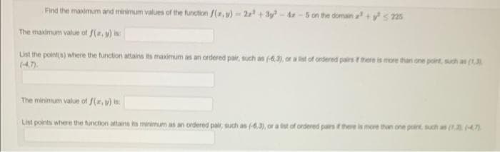 Find the maximum and minimum values of the function f(x,y)-2x+3y-42-5 on the domain a² +²225
The maximum value of f(x,y) is:
List the point(s) where the function attains its maximum as an ordered pair, such as (-6,3), or a list of ordered pairs if there is more than one point, such as (1.3)
The minimum value of f(x, y) is:
List points where the function attains its minimum as an ordered pair, such as (-6,3), or a list of ordered pairs if there is more than one point, such as (1,3 (4.7)