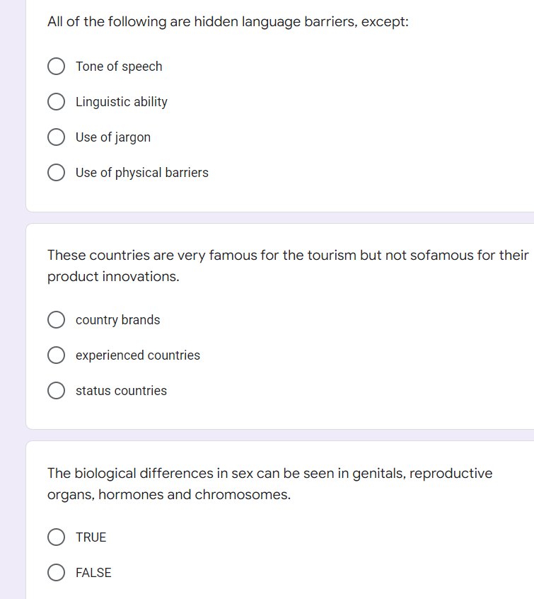All of the following are hidden language barriers, except:
Tone of speech
O Linguistic ability
Use of jargon
Use of physical barriers
These countries are very famous for the tourism but not sofamous for their
product innovations.
country brands
experienced countries
O status countries
The biological differences in sex can be seen in genitals, reproductive
organs, hormones and chromosomes.
TRUE
O FALSE