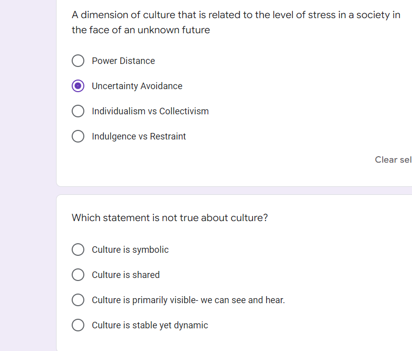 A dimension of culture that is related to the level of stress in a society in
the face of an unknown future
Power Distance
Uncertainty Avoidance
O Individualism vs Collectivism
Indulgence vs Restraint
Clear sel
Which statement is not true about culture?
Culture is symbolic
Culture is shared
Culture is primarily visible- we can see and hear.
Culture is stable yet dynamic