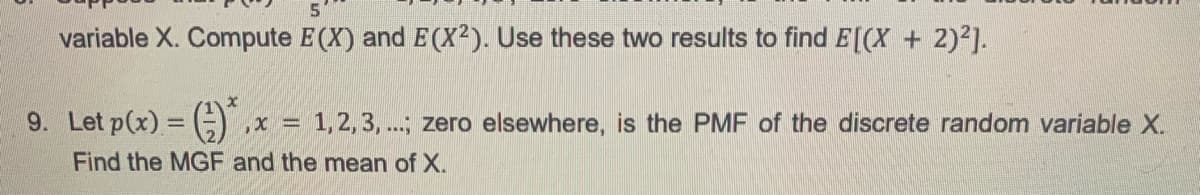 5
variable X. Compute E(X) and E(X²). Use these two results to find E[(X + 2)²].
x
9. Let p(x) = (
,x= = 1, 2, 3, ...; zero elsewhere, is the PMF of the discrete random variable X.
Find the MGF and the mean of X.
