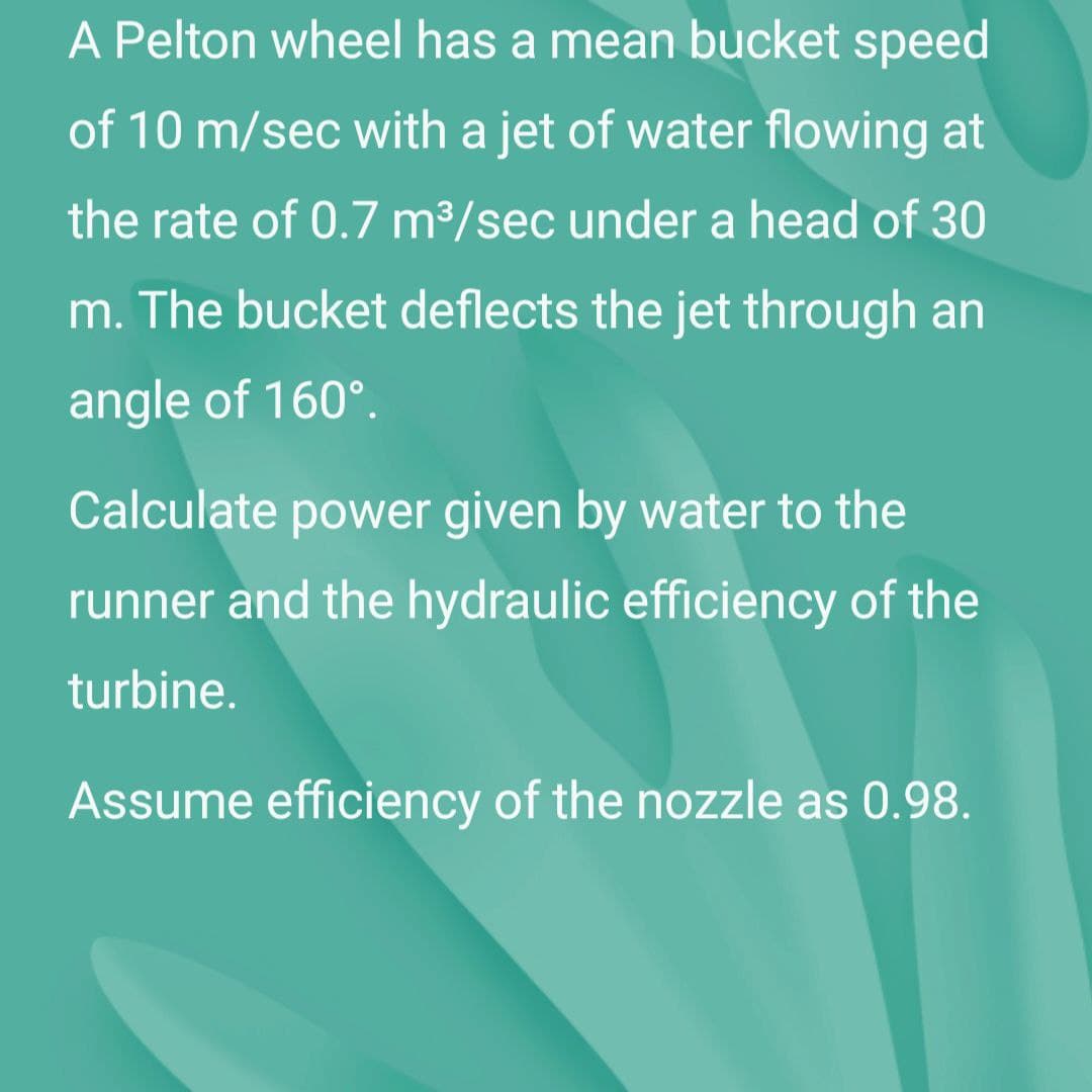 A Pelton wheel has a mean bucket speed
of 10 m/sec with a jet of water flowing at
the rate of 0.7 m³/sec under a head of 30
m. The bucket deflects the jet through an
angle of 160°.
Calculate power given by water to the
runner and the hydraulic efficiency of the
turbine.
Assume efficiency of the nozzle as 0.98.