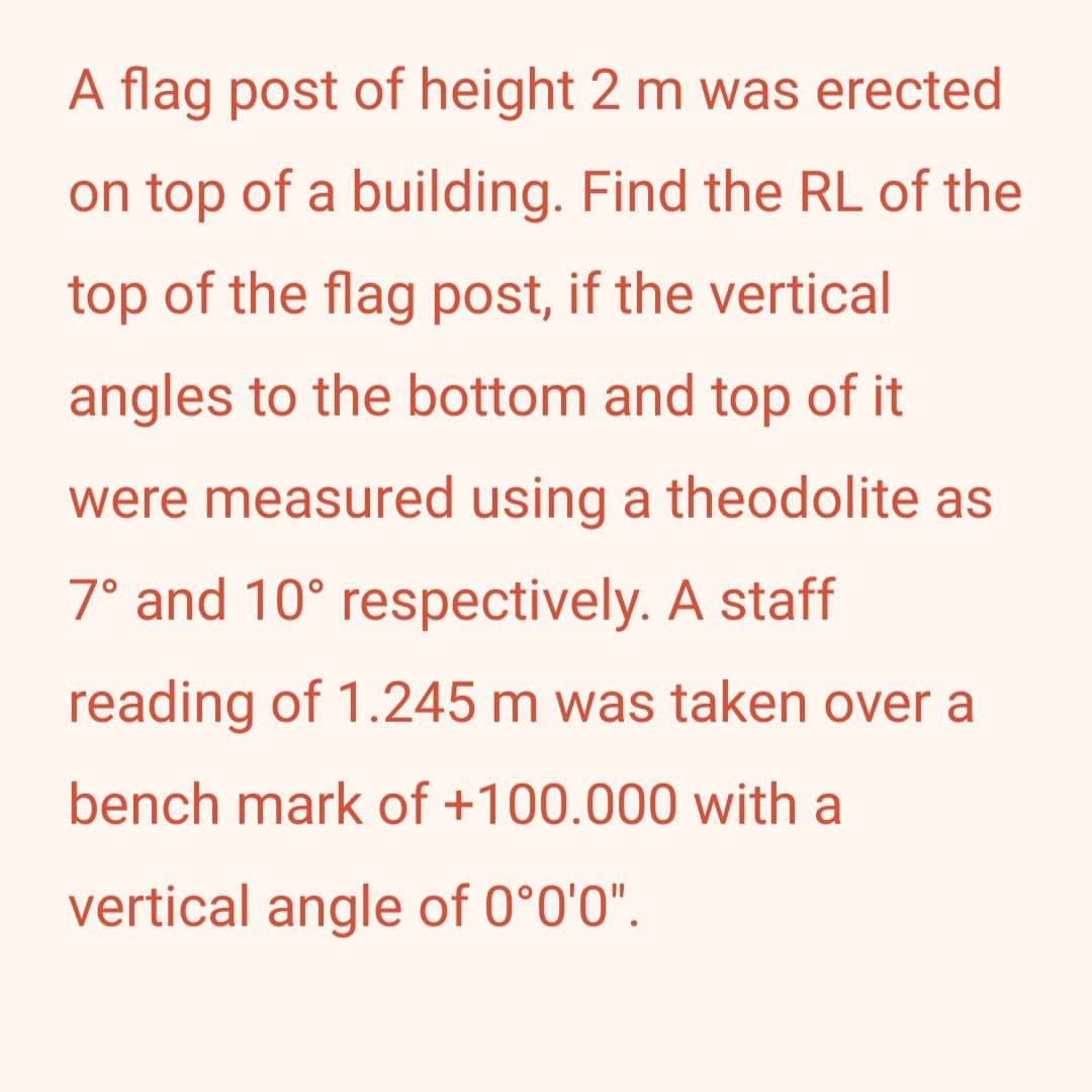 A flag post of height 2 m was erected
on top of a building. Find the RL of the
top of the flag post, if the vertical
angles to the bottom and top of it
were measured using a theodolite as
7° and 10° respectively. A staff
reading of 1.245 m was taken over a
bench mark of +100.000 with a
vertical angle of 0°0'0".