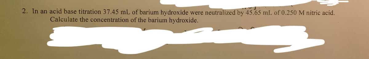 2. In an acid base titration 37.45 mL of barium hydroxide were neutralized by 45.65 mL of 0.250 M nitric acid.
Calculate the concentration of the barium hydroxide.
