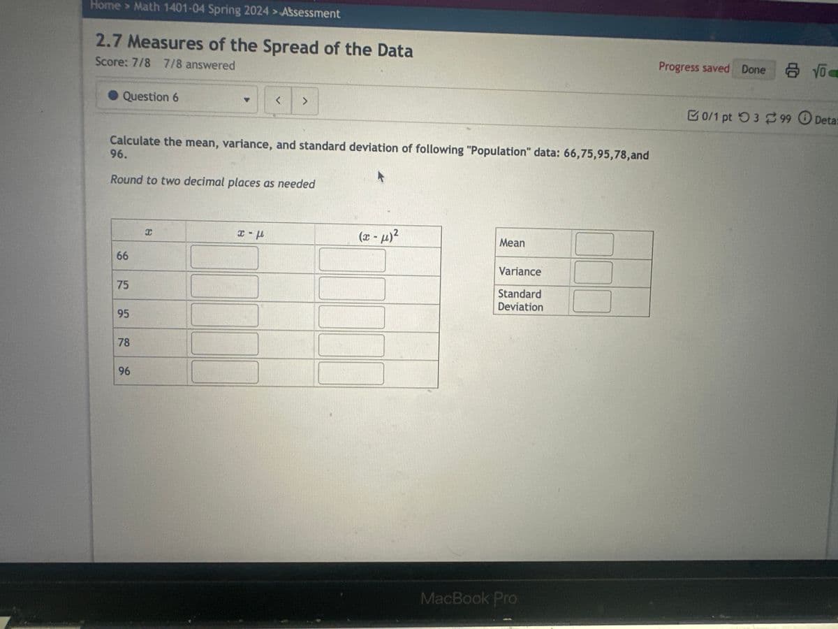 Home > Math 1401-04 Spring 2024 > Assessment
2.7 Measures of the Spread of the Data
Score: 7/8 7/8 answered
Question 6
Calculate the mean, variance, and standard deviation of following "Population" data: 66,75,95,78, and
96.
A
Round to two decimal places as needed
66
75
95
78
96
x
< >
x - u
(x-μ)²
Mean
Variance
Standard
Deviation
MacBook Pro
Progress saved Done
0/1 pt 399 Deta