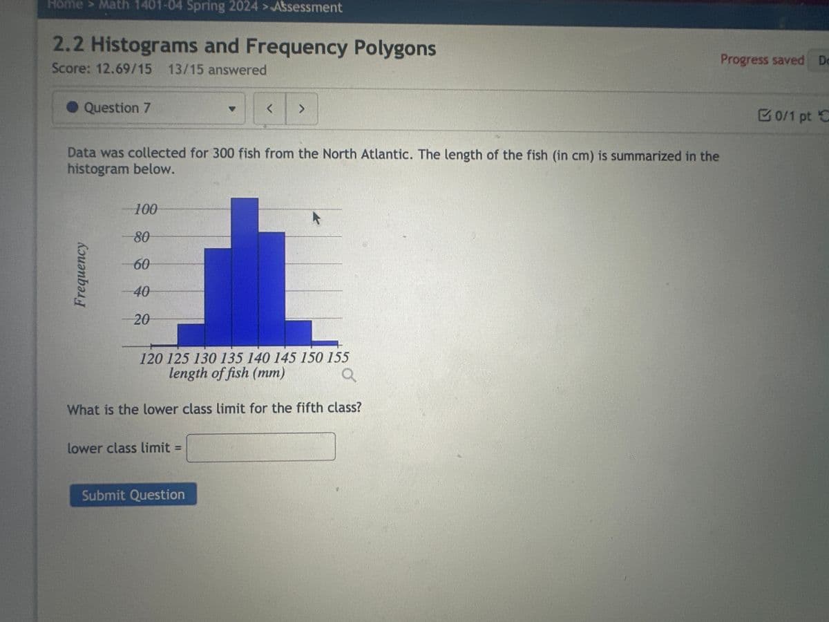 Home > Math 1401-04 Spring 2024 > Assessment
2.2 Histograms and Frequency Polygons
Score: 12.69/15 13/15 answered
Question 7
Frequency
Data was collected for 300 fish from the North Atlantic. The length of the fish (in cm) is summarized in the
histogram below.
100
80
60
40
20
<
lower class limit=
>
120 125 130 135 140 145 150 155
length of fish (mm)
a
What is the lower class limit for the fifth class?
Submit Question
Progress saved Do
0/1 pt C