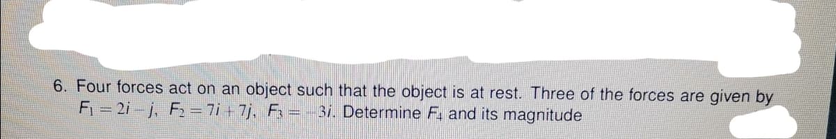 6. Four forces act on an object such that the object is at rest. Three of the forces are given by
F1 = 2i-j, F2 = 7i + 7j, F3 = -3i. Determine F, and its magnitude
