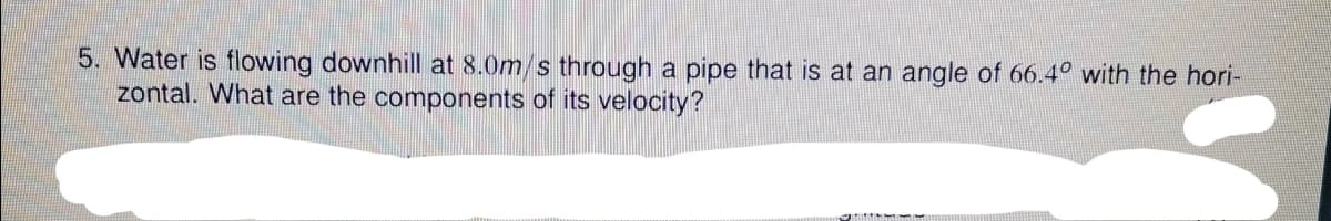 5. Water is flowing downhill at 8.0m/s through a pipe that is at an angle of 66.4° with the hori-
zontal. What are the components of its velocity?
