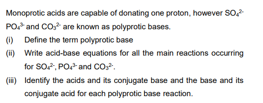 Monoprotic acids are capable of donating one proton, however SO,2-
PO* and CO3? are known as polyprotic bases.
(i) Define the term polyprotic base
(ii) Write acid-base equations for all the main reactions occurring
for SO.2, PO43- and CO32.
(iii) Identify the acids and its conjugate base and the base and its
conjugate acid for each polyprotic base reaction.
