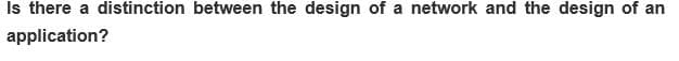 Is there a distinction between the design of a network and the design of an
application?