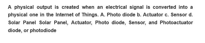 A physical output is created when an electrical signal is converted into a
physical one in the Internet of Things. A. Photo diode b. Actuator c. Sensor d.
Solar Panel Solar Panel, Actuator, Photo diode, Sensor, and Photoactuator
diode, or photodiode