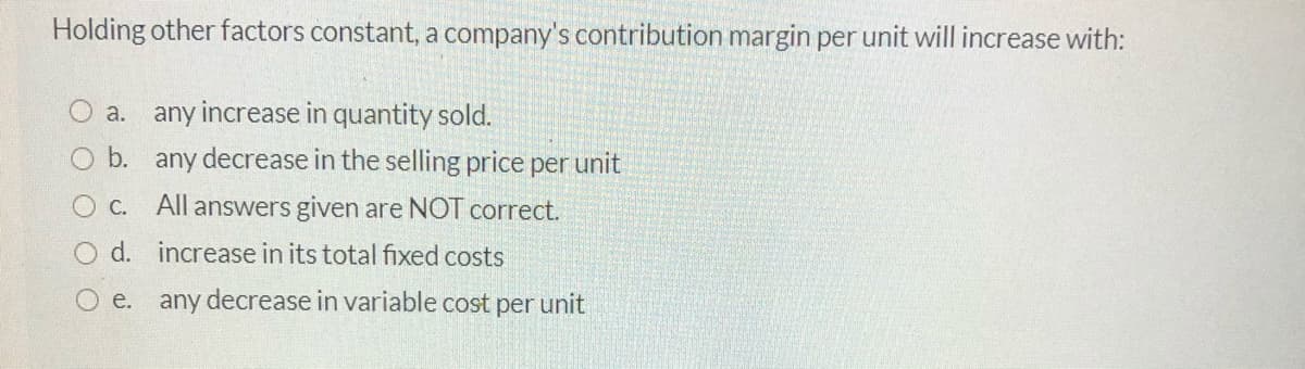 Holding other factors constant, a company's contribution margin per unit will increase with:
O a. any increase in quantity sold.
b. any decrease in the selling price per unit
O C. All answers given are NOT correct.
O d. increase in its total fixed costs
O e. any decrease in variable cost per unit
