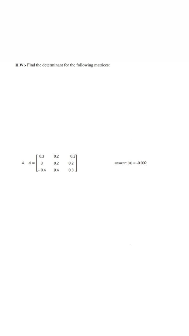 H.W:- Find the determinant for the following matrices:
0.3
0.2
0.2
4. A =
3
0.2
0.2
answer: JA = -0,002
-0.4
0.4
0.3
