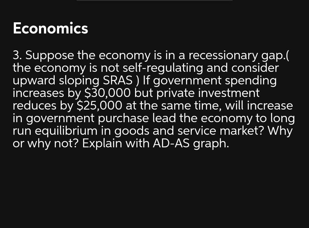 Economics
3. Suppose the economy is in a recessionary gap.(
the economy is not self-regulating and consider
upward sloping SRAS ) If government spending
increases by $30,000 but private investment
reduces by $25,000 at the same time, will increase
in government purchase lead the economy to long
run equilibrium in goods and service market? Why
or why not? Explain with AD-AS graph.
