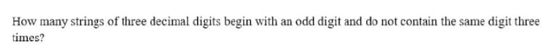 How many strings of three decimal digits begin with an odd digit and do not contain the same digit three
times?
