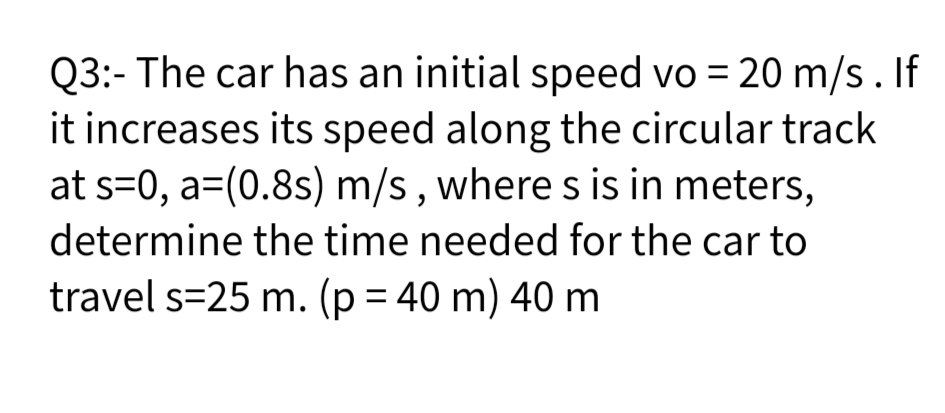 Q3:- The car has an initial speed vo = 20 m/s. If
it increases its speed along the circular track
at s=0, a=(0.8s) m/s , where s is in meters,
determine the time needed for the car to
travel s=25 m. (p = 40 m) 40 m
