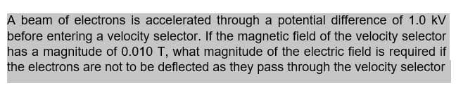 A beam of electrons is accelerated through a potential difference of 1.0 kV
before entering a velocity selector. If the magnetic field of the velocity selector
has a magnitude of 0.010 T, what magnitude of the electric field is required if
the electrons are not to be deflected as they pass through the velocity selector
