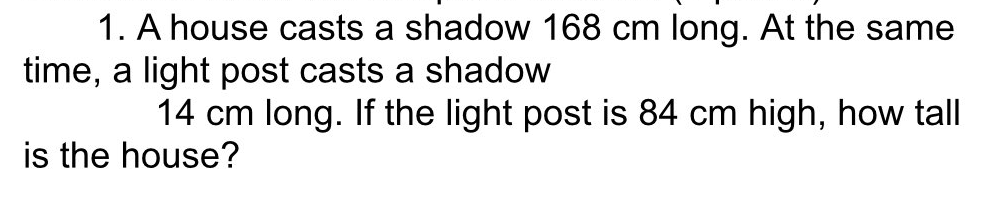 1. A house casts a shadow 168 cm long. At the same
time, a light post casts a shadow
14 cm long. If the light post is 84 cm high, how tall
is the house?
