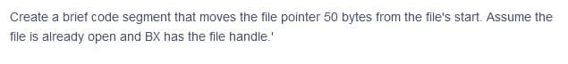 Create a brief code segment that moves the file pointer 50 bytes from the file's start. Assume the
file is already open and BX has the file handle."
