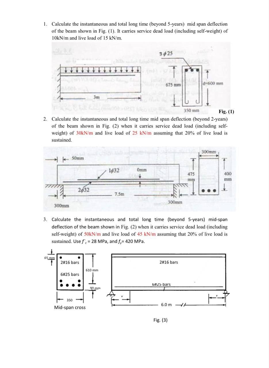 1. Calculate the instantaneous and total long time (beyond 5-years) mid span deflection
of the beam shown in Fig. (1). It carries service dead load (including self-weight) of
10KN/m and live load of 15 kN/m.
3025
675 mm
d=600 mm
3m
350 mm
Fig. (1)
2. Calculate the instantaneous and total long time mid span deflection (beyond 2-years)
of the beam shown in Fig. (2) when it carries service dead load (including self-
weight) of 30kN/m and live load of 25 kN/m assuming that 20%
live load
sustained.
300mm
A + 50mm
T
lø32
Omm
475
400
mm
mm
2632
7.5m
300mm
300mm
3. Calculate the instantaneous and total long time (beyond 5-years) mid-span
deflection of the beam shown in Fig. (2) when it carries service dead load (including
self-weight) of 50KN/m and live load of 45 kN/m assuming that 20% of live load is
sustained. Use f = 28 MPa, and f,= 420 MPa.
65 mm
2#16 bars
2#16 bars
610 mm
6#25 bars
6#25 bars
an mm
350
6.0 m HH
Mid-span cross
Fig. (3)
