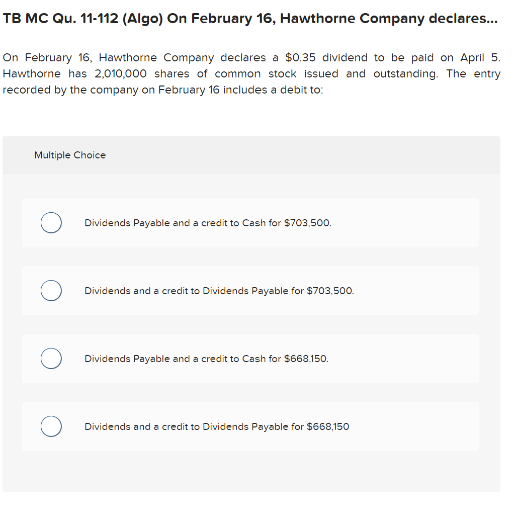 TB MC Qu. 11-112 (Algo) On February 16, Hawthorne Company declares...
On February 16, Hawthorne Company declares a $0.35 dividend to be paid on April 5.
Hawthorne has 2,010,000 shares of common stock issued and outstanding. The entry
recorded by the company on February 16 includes a debit to:
Multiple Choice
O
O
Dividends Payable and a credit to Cash for $703,500.
Dividends and a credit to Dividends Payable for $703,500.
Dividends Payable and a credit to Cash for $668,150.
Dividends and a credit to Dividends Payable for $668,150