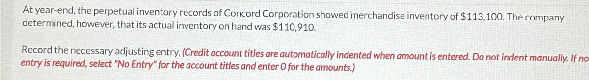 At year-end, the perpetual inventory records of Concord Corporation showed merchandise inventory of $113,100. The company
determined, however, that its actual inventory on hand was $110,910.
Record the necessary adjusting entry. (Credit account titles are automatically indented when amount is entered. Do not indent manually. If no
entry is required, select "No Entry" for the account titles and enter O for the amounts.)