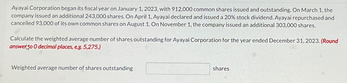 Ayayai Corporation began its fiscal year on January 1, 2023, with 912,000 common shares issued and outstanding. On March 1, the
company issued an additional 243,000 shares. On April 1, Ayayai declared and issued a 20% stock dividend. Ayayai repurchased and
cancelled 93,000 of its own common shares on August 1. On November 1, the company issued an additional 303,000 shares.
Calculate the weighted average number of shares outstanding for Ayayai Corporation for the year ended December 31, 2023. (Round
answer to O decimal places, e.g. 5,275.)
Weighted average number of shares outstanding
shares