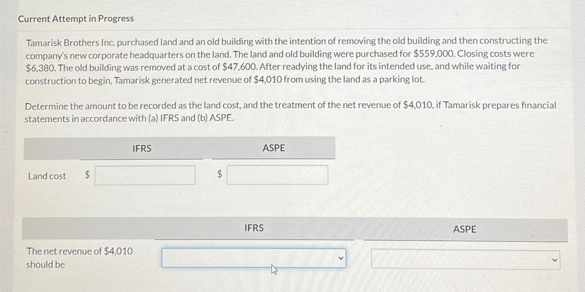 Current Attempt in Progress
Tamarisk Brothers Inc. purchased land and an old building with the intention of removing the old building and then constructing the
company's new corporate headquarters on the land. The land and old building were purchased for $559,000. Closing costs were
$6,380. The old building was removed at a cost of $47,600. After readying the land for its intended use, and while waiting for
construction to begin, Tamarisk generated net revenue of $4,010 from using the land as a parking lot.
Determine the amount to be recorded as the land cost, and the treatment of the net revenue of $4,010, if Tamarisk prepares financial
statements in accordance with (a) IFRS and (b) ASPE.
Land cost
$
The net revenue of $4,010
should be
IFRS
ASPE
IFRS
ASPE
>