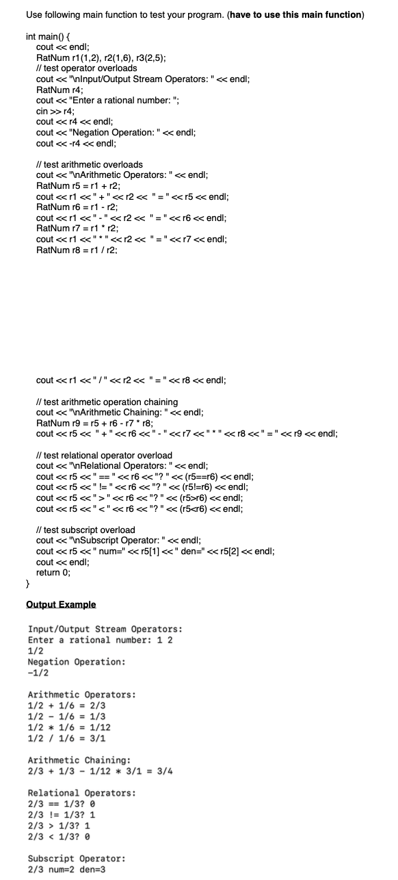 Use following main function to test your program. (have to use this main function)
int main() {
}
cout << endl;
RatNum r1(1,2), r2(1,6), r3(2,5);
test operator overloads
cout << "\nInput/Output Stream Operators: " << endl;
RatNum r4;
cout << "Enter a rational number: ";
cin >> r4;
cout <<r4 << endl;
cout << "Negation Operation: " << endl;
cout <<-r4 << endl;
// test arithmetic overloads
cout << "\nArithmetic Operators: " << endl;
RatNum r5 r1 + r2;
cout << r1 <<"+"<<r2 << "=" <<r5 << endl;
RatNum r6 r1 r2;
cout << r1 <<"-" << r2 << " = " <<r6 << endl;
RatNum r7 r1 *r2;
cout << r1 <<"*" <<r2 << "="<<r7 << endl;
RatNum r8 r1/r2:
cout <<r1 <<"/" << r2 << " = " << r8 << endl;
// test arithmetic operation chaining
cout << "\nArithmetic Chaining: "<<endl;
RatNum r9 = r5 + r6 r7 * r8;
cout <<r5 << "+"<<r6 <<"-" <<r7 <<"*" << r8 <<" = " << r9 << endl;
// test relational operator overload
cout << "\nRelational Operators: " << endl;
cout << r5 << " == " << r6 <<"? " << (r5==r6) << endl;
cout <<r5 << " != " << r6 <<"? " << (r5!=r6) << endl;
cout <<r5 << ">" << r6 <<"? " << (r5>r6) << endl;
cout <<r5 <<"<" << r6 << "? " << (r5<r6) << endl;
// test subscript overload
cout << "\nSubscript Operator: "<<< endl;
cout <<r5 << "num=" <<r5[1] <<" den=" <<r5[2] << endl;
cout << endl;
return 0;
Output Example
Input/Output Stream Operators:
Enter a rational number: 1 2
1/2
Negation Operation:
-1/2
Arithmetic Operators:
1/2 + 1/6 = 2/3
1/2 1/6 1/3
1/2 1/6 1/12
1/2 1/6 3/1
Arithmetic Chaining:
2/3+1/3 1/12 * 3/1 = 3/4
Relational Operators:
2/3 = 1/3? 0
2/3 = 1/3? 1
2/3
1/3? 1
2/3<1/3? 0
Subscript Operator:
2/3 num=2 den=3