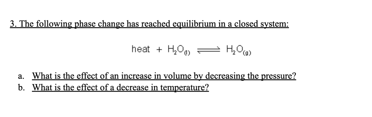 3. The following phase change has reached equilibrium in a closed system:
heat + H₂O
a. What is the effect of an increase in volume by decreasing the pressure?
b. What is the effect of a decrease in temperature?
H₂O(g)