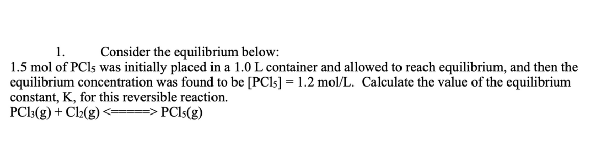 1.
Consider the equilibrium below:
1.5 mol of PC15 was initially placed in a 1.0 L container and allowed to reach equilibrium, and then the
equilibrium concentration was found to be [PC15] = 1.2 mol/L. Calculate the value of the equilibrium
constant, K, for this reversible reaction.
PC13(g) + Cl₂(g)
=> PC15(g)