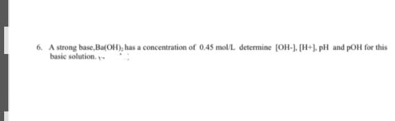 6. A strong base, Ba(OH); has a concentration of 0.45 mol/L determine [OH-], [H+], pH and pOH for this
basic solution.