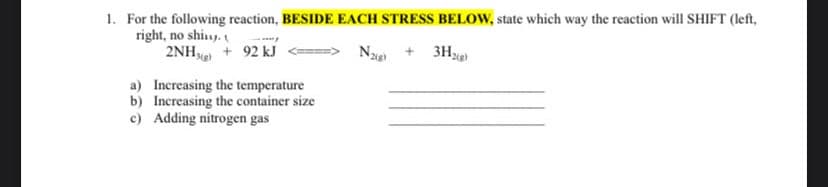 1. For the following reaction, BESIDE EACH STRESS BELOW, state which way the reaction will SHIFT (left,
3H₂(g)
right, no shiny.
N2(g)
2NH3(g) + 92 kJ
a) Increasing the temperature
b) Increasing the container size
c) Adding nitrogen gas