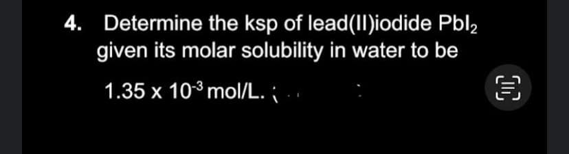 4. Determine the ksp of lead(II)iodide Pbl2
given its molar solubility in water to be
1.35 x 10-³ mol/L.
OC