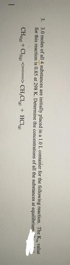 3. 3.0 moles of all 4 substances are initially placed in a 1.0 L container for the following reaction. The K, value
for this reaction is 0.85 at 298 K. Determine the concentrations of all the substances at equilibrium
CH4(g) + Cl₂(g) <= => CH₂Cl) + HCl(g)