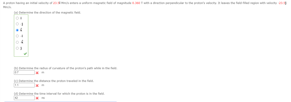 A proton having an initial velocity of 23.5î Mm/s enters a uniform magnetic field of magnitude 0.360 T with a direction perpendicular to the proton's velocity. It leaves the field-filled region with velocity -23.5j
Mm/s.
(a) Determine the direction of the magnetic field.
O î
(b) Determine the radius of curvature of the proton's path while in the field.
0.7
(c) Determine the distance the proton traveled in the field.
1.1
X m
(d) Determine the time interval for which the proton is in the field.
42
X ns
