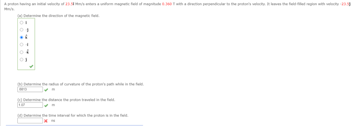 A proton having an initial velocity of 23.5î Mm/s enters a uniform magnetic field of magnitude 0.360 T with a direction perpendicular to the proton's velocity. It leaves the field-filled region with velocity -23.5j
Mm/s.
(a) Determine the direction of the magnetic field.
(b) Determine the radius of curvature of the proton's path while in the field.
.6813
(c) Determine the distance the proton traveled in the field.
1.07
m
(d) Determine the time interval for which the proton is in the field.
X ns
