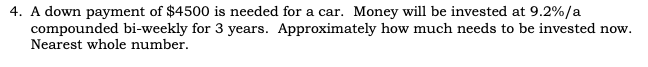 4. A down payment of $4500 is needed for a car. Money will be invested at 9.2%/a
compounded bi-weekly for 3 years. Approximately how much needs to be invested now.
Nearest whole number.