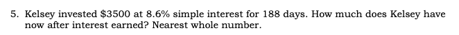 5. Kelsey invested $3500 at 8.6% simple interest for 188 days. How much does Kelsey have
now after interest earned? Nearest whole number.