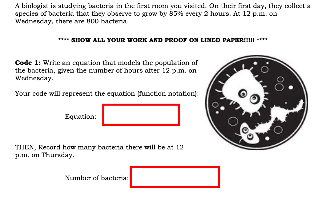 A biologist is studying bacteria in the first room you visited. On their first day, they collect a
species of bacteria that they observe to grow by 85% every 2 hours. At 12 p.m. on
Wednesday, there are 800 bacteria.
**** SHOW ALL YOUR WORK AND PROOF ON LINED PAPER!!!!! ****
Code 1: Write an equation that models the population of
the bacteria, given the number of hours after 12 p.m. on
Wednesday.
Your code will represent the equation (function notation):
Equation:
THEN, Record how many bacteria there will be at 12
p.m. on Thursday.
Number of bacteria:
OO