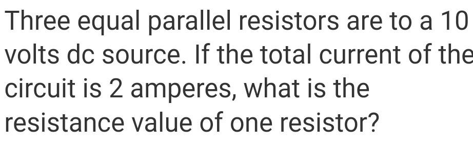 Three equal parallel resistors are to a 10
volts dc source. If the total current of the
circuit is 2 amperes, what is the
resistance value of one resistor?
