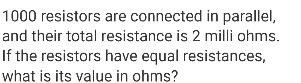 1000 resistors are connected in parallel,
and their total resistance is 2 milli ohms.
If the resistors have equal resistances,
what is its value in ohms?
