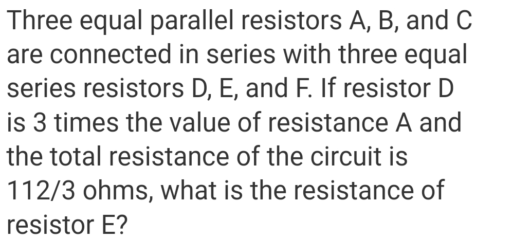 Three equal parallel resistors A, B, and C
are connected in series with three equal
series resistors D, E, and F. If resistor D
is 3 times the value of resistance A and
the total resistance of the circuit is
112/3 ohms, what is the resistance of
resistor E?
